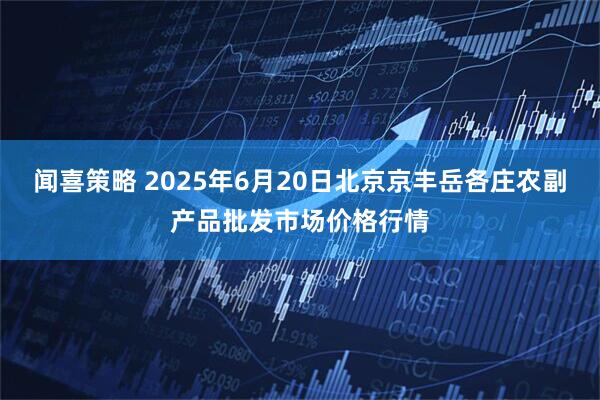 闻喜策略 2025年6月20日北京京丰岳各庄农副产品批发市场价格行情