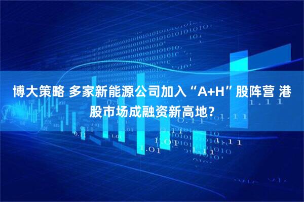 博大策略 多家新能源公司加入“A+H”股阵营 港股市场成融资新高地？