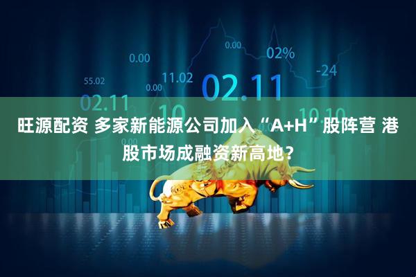 旺源配资 多家新能源公司加入“A+H”股阵营 港股市场成融资新高地？