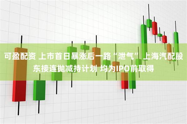 可盈配资 上市首日暴涨后一路“泄气” 上海汽配股东接连抛减持计划 均为IPO前取得