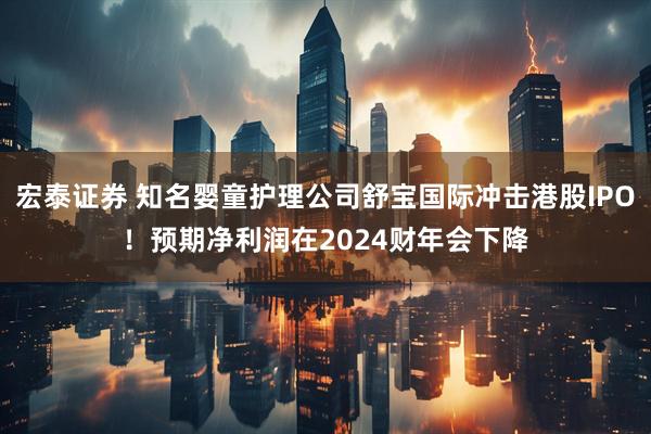 宏泰证券 知名婴童护理公司舒宝国际冲击港股IPO！预期净利润在2024财年会下降
