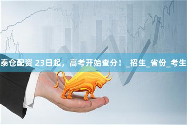 泰仓配资 23日起，高考开始查分！_招生_省份_考生