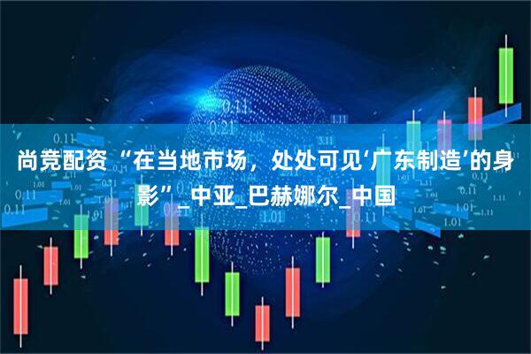尚竞配资 “在当地市场，处处可见‘广东制造’的身影”_中亚_巴赫娜尔_中国