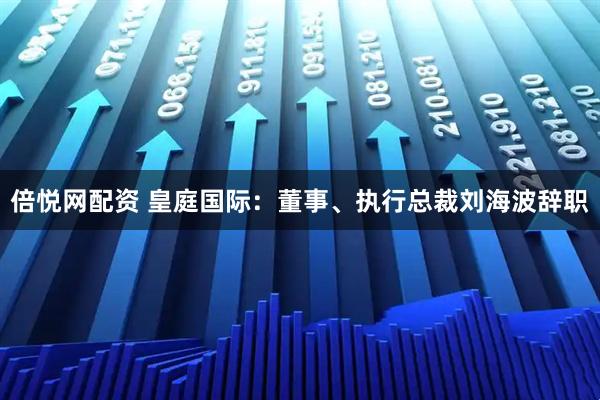 倍悦网配资 皇庭国际：董事、执行总裁刘海波辞职
