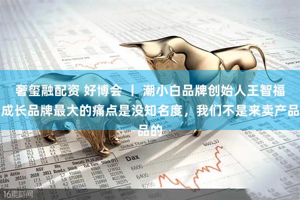 奢玺融配资 好博会 丨 潮小白品牌创始人王智福：成长品牌最大的痛点是没知名度，我们不是来卖产品的