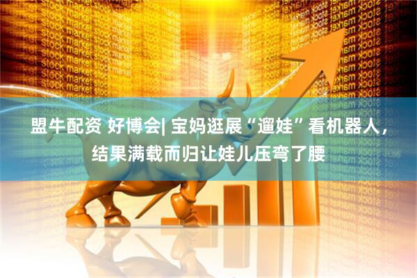 盟牛配资 好博会| 宝妈逛展“遛娃”看机器人，结果满载而归让娃儿压弯了腰