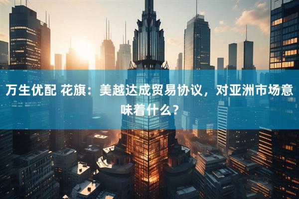 万生优配 花旗：美越达成贸易协议，对亚洲市场意味着什么？
