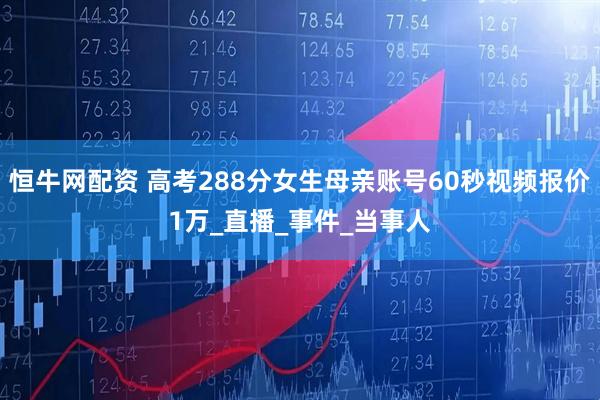恒牛网配资 高考288分女生母亲账号60秒视频报价1万_直播_事件_当事人