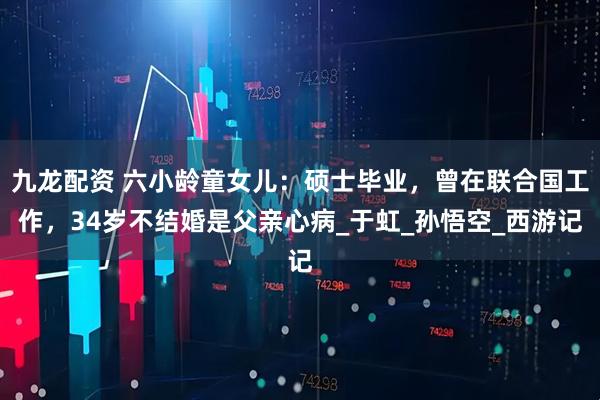 九龙配资 六小龄童女儿：硕士毕业，曾在联合国工作，34岁不结婚是父亲心病_于虹_孙悟空_西游记