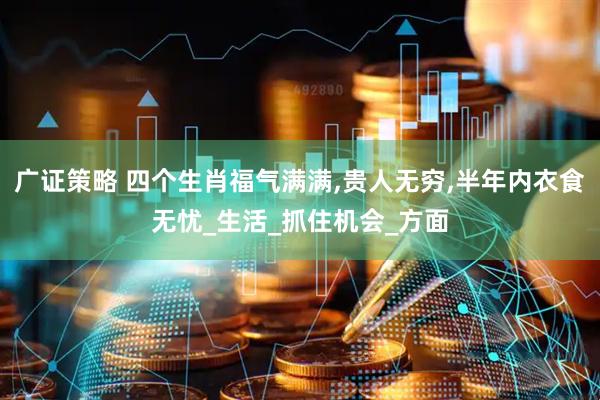 广证策略 四个生肖福气满满,贵人无穷,半年内衣食无忧_生活_抓住机会_方面