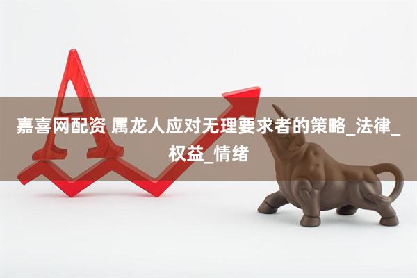 嘉喜网配资 属龙人应对无理要求者的策略_法律_权益_情绪