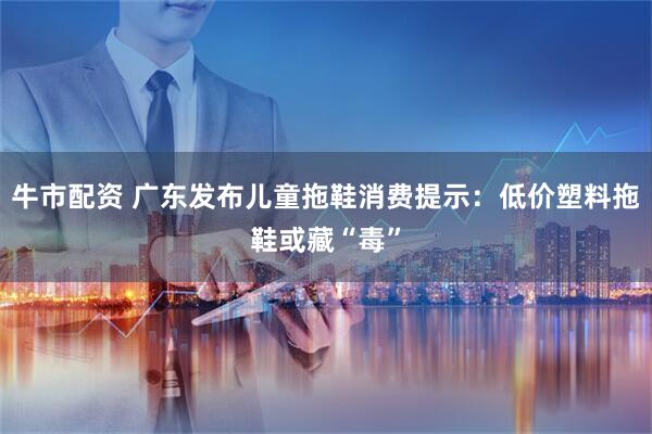 牛市配资 广东发布儿童拖鞋消费提示：低价塑料拖鞋或藏“毒”