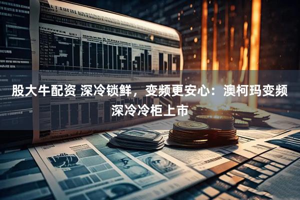 股大牛配资 深冷锁鲜，变频更安心：澳柯玛变频深冷冷柜上市