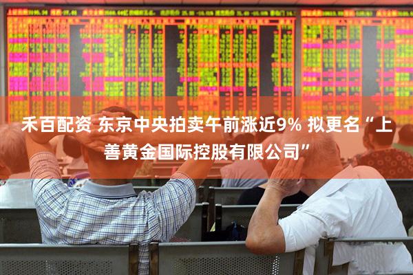 禾百配资 东京中央拍卖午前涨近9% 拟更名“上善黄金国际控股有限公司”