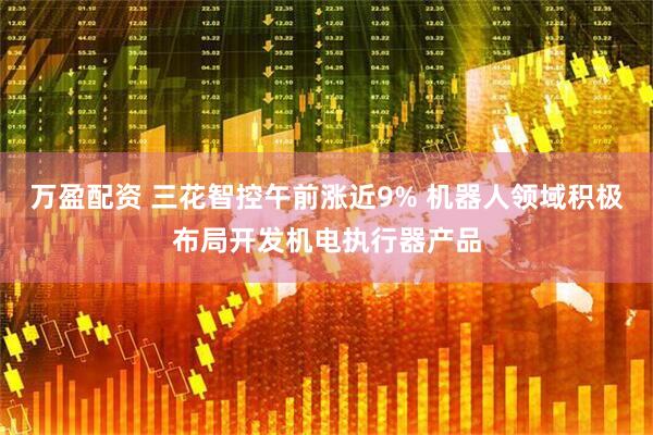 万盈配资 三花智控午前涨近9% 机器人领域积极布局开发机电执行器产品