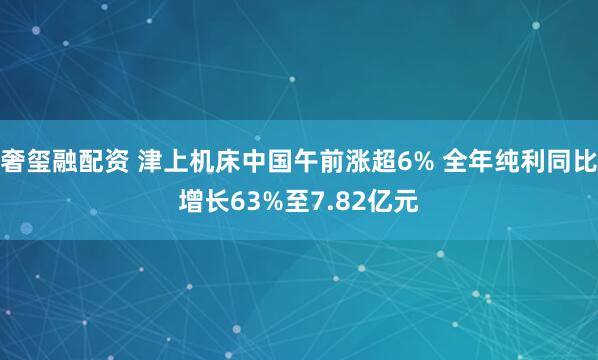 奢玺融配资 津上机床中国午前涨超6% 全年纯利同比增长63%至7.82亿元