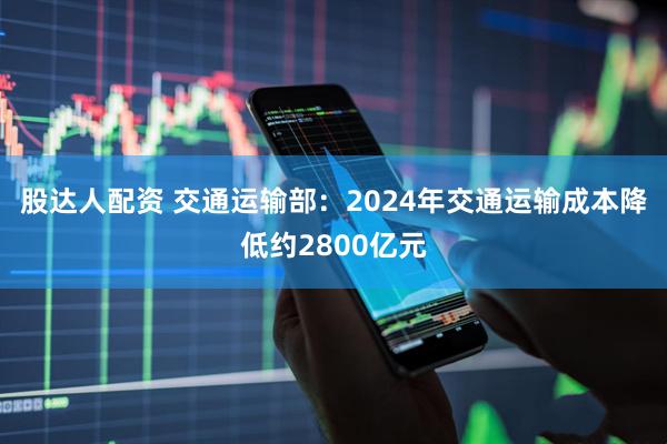 股达人配资 交通运输部：2024年交通运输成本降低约2800亿元