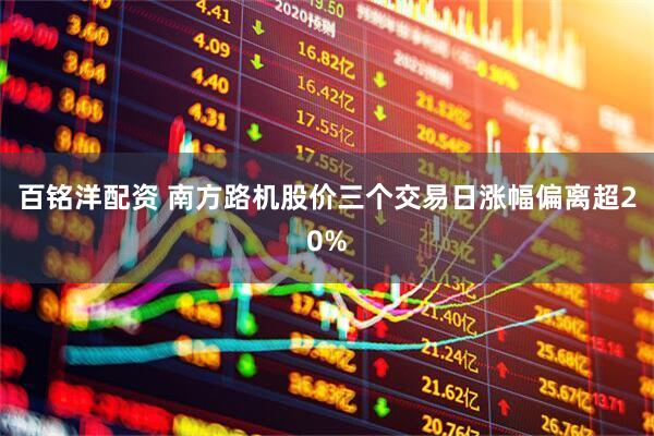 百铭洋配资 南方路机股价三个交易日涨幅偏离超20%