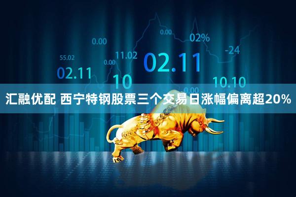 汇融优配 西宁特钢股票三个交易日涨幅偏离超20%