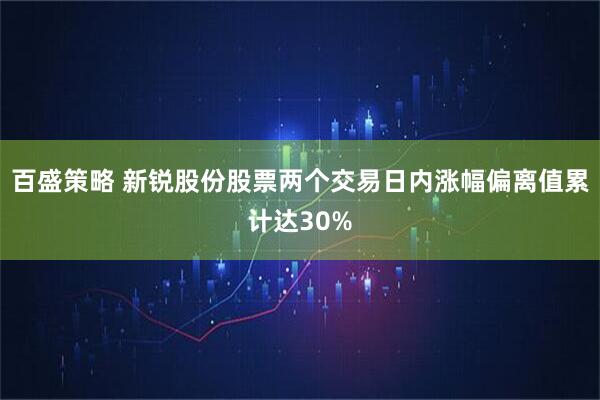 百盛策略 新锐股份股票两个交易日内涨幅偏离值累计达30%