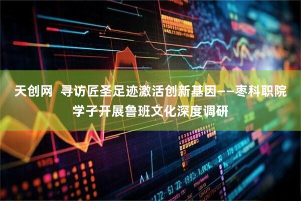 天创网  寻访匠圣足迹激活创新基因——枣科职院学子开展鲁班文化深度调研