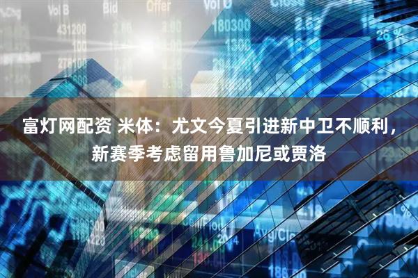 富灯网配资 米体：尤文今夏引进新中卫不顺利，新赛季考虑留用鲁加尼或贾洛