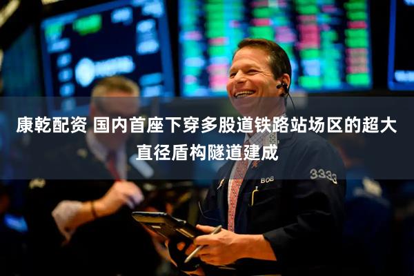 康乾配资 国内首座下穿多股道铁路站场区的超大直径盾构隧道建成