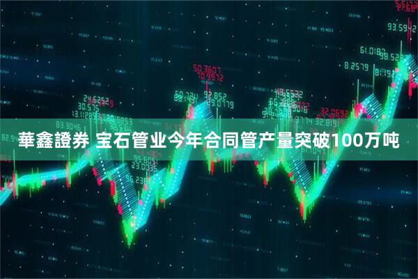 華鑫證券 宝石管业今年合同管产量突破100万吨