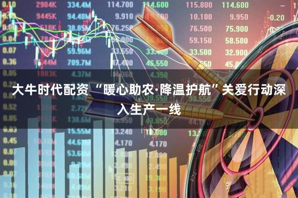 大牛时代配资 “暖心助农·降温护航”关爱行动深入生产一线