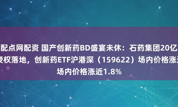 配点网配资 国产创新药BD盛宴未休：石药集团20亿+美元授权落地，创新药ETF沪港深（159622）场内价格涨近1.8%