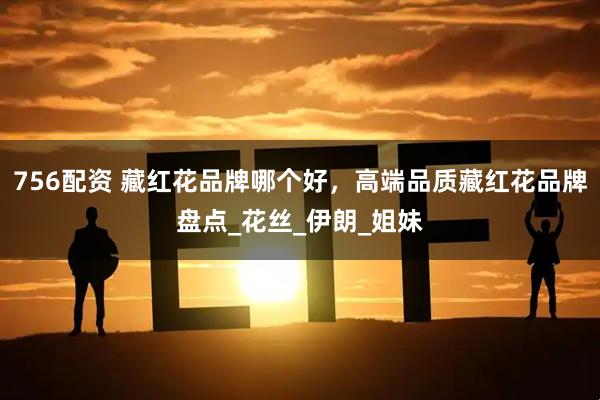 756配资 藏红花品牌哪个好，高端品质藏红花品牌盘点_花丝_伊朗_姐妹