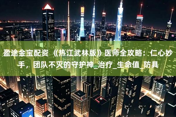 盈途金宝配资 《热江武林版》医师全攻略：仁心妙手，团队不灭的守护神_治疗_生命值_防具