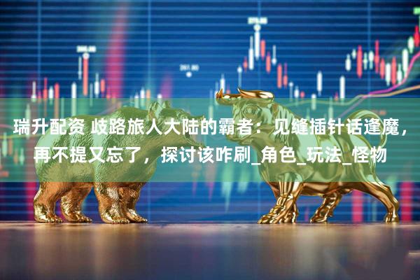 瑞升配资 歧路旅人大陆的霸者：见缝插针话逢魔，再不提又忘了，探讨该咋刷_角色_玩法_怪物