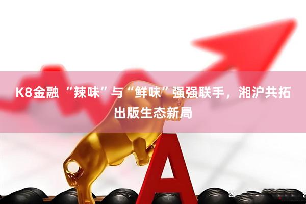 K8金融 “辣味”与“鲜味”强强联手，湘沪共拓出版生态新局