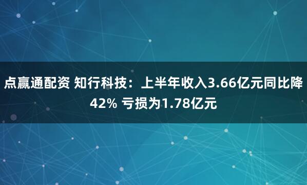 点赢通配资 知行科技：上半年收入3.66亿元同比降42% 亏损为1.78亿元