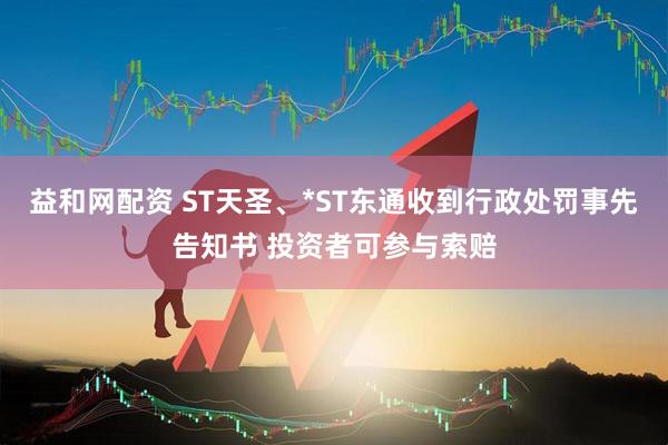 益和网配资 ST天圣、*ST东通收到行政处罚事先告知书 投资者可参与索赔