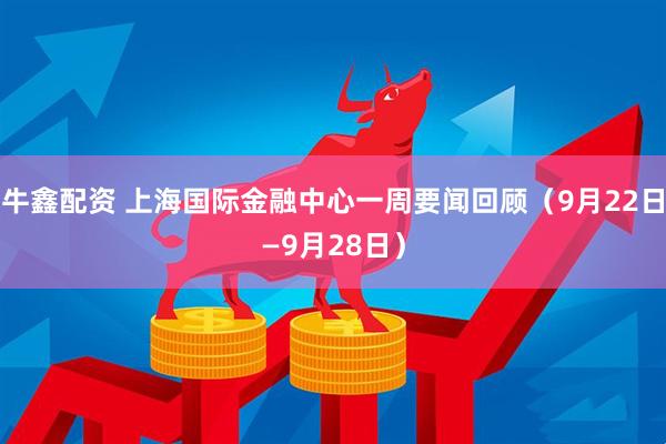 牛鑫配资 上海国际金融中心一周要闻回顾（9月22日—9月28日）
