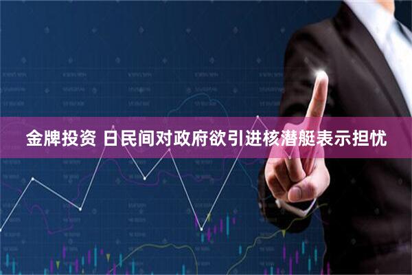 金牌投资 日民间对政府欲引进核潜艇表示担忧