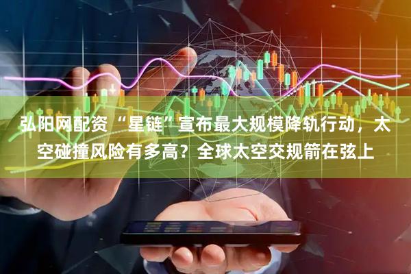 弘阳网配资 “星链”宣布最大规模降轨行动，太空碰撞风险有多高？全球太空交规箭在弦上
