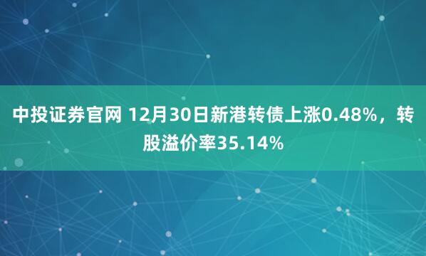 中投证券官网 12月30日新港转债上涨0.48%，转股溢价率35.14%