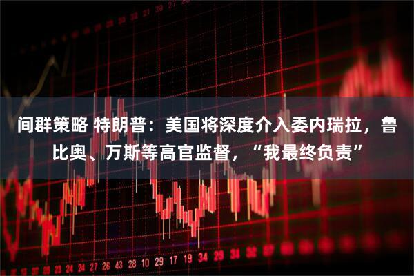 间群策略 特朗普:美国将深度介入委内瑞拉,鲁比奥、万斯等高官监督,“我最终负责”