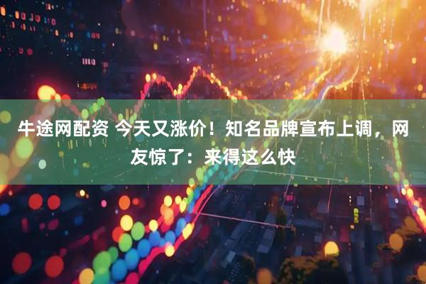 牛途网配资 今天又涨价！知名品牌宣布上调，网友惊了：来得这么快