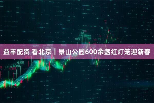 益丰配资 看北京|景山公园600余盏红灯笼迎新春