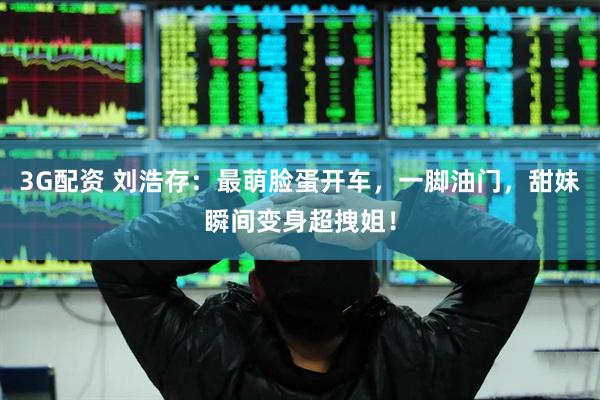 3G配资 刘浩存：最萌脸蛋开车，一脚油门，甜妹瞬间变身超拽姐！