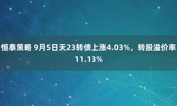 恒泰策略 9月5日天23转债上涨4.03%，转股溢价率11.13%