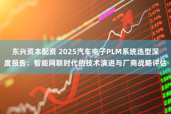 东兴资本配资 2025汽车电子PLM系统选型深度报告：智能网联时代的技术演进与厂商战略评估