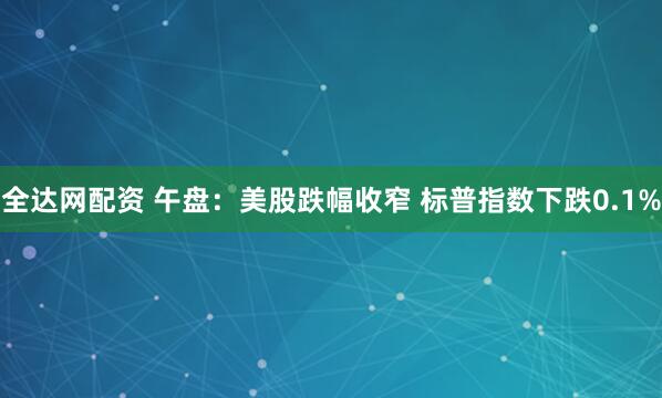 全达网配资 午盘：美股跌幅收窄 标普指数下跌0.1%