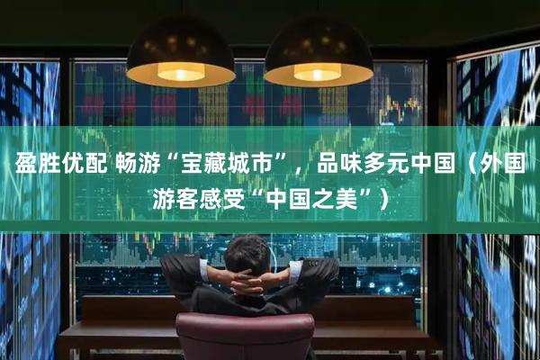 盈胜优配 畅游“宝藏城市”，品味多元中国（外国游客感受“中国之美”）