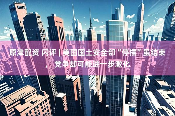 原津配资 闪评 | 美国国土安全部“停摆”虽结束， 党争却可能进一步激化