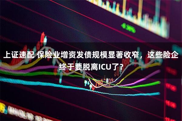 上证速配 保险业增资发债规模显著收窄，这些险企终于要脱离ICU了？
